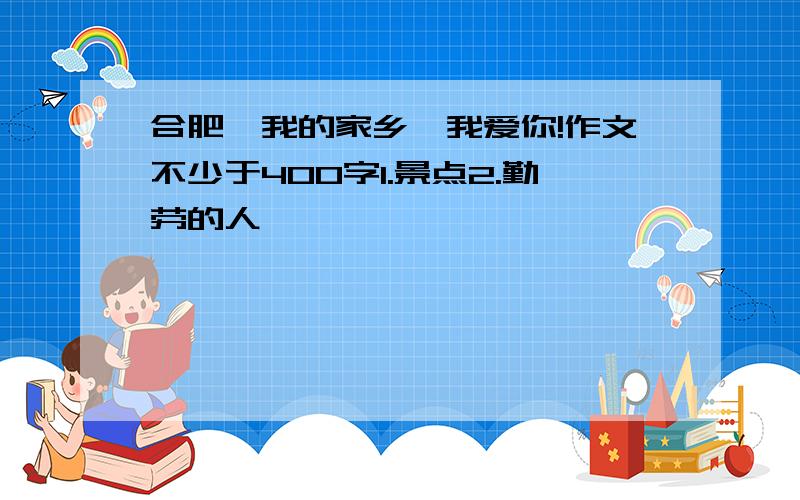 合肥,我的家乡,我爱你!作文不少于400字1.景点2.勤劳的人