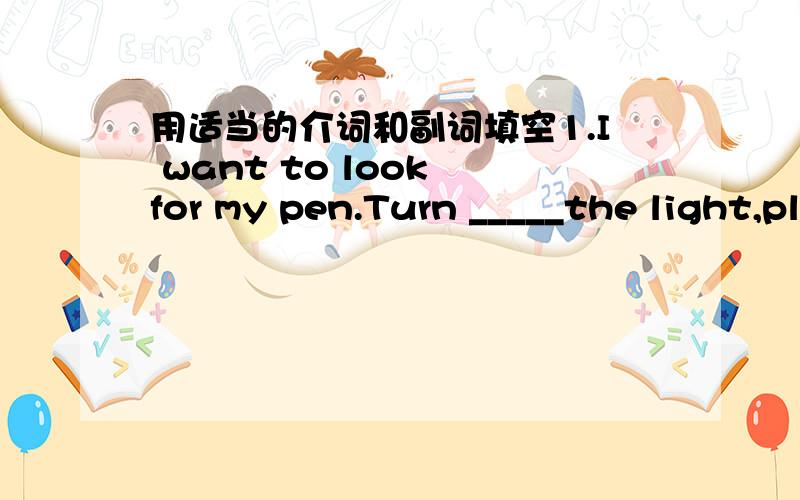 用适当的介词和副词填空1.I want to look for my pen.Turn _____the light,please.2.Add some onions and mustard ____the mushrooms.3.Let me pour the water _____ the glass.4.We need three spoons ____salt.5.Put the soup _____ the pot.6.You don’t