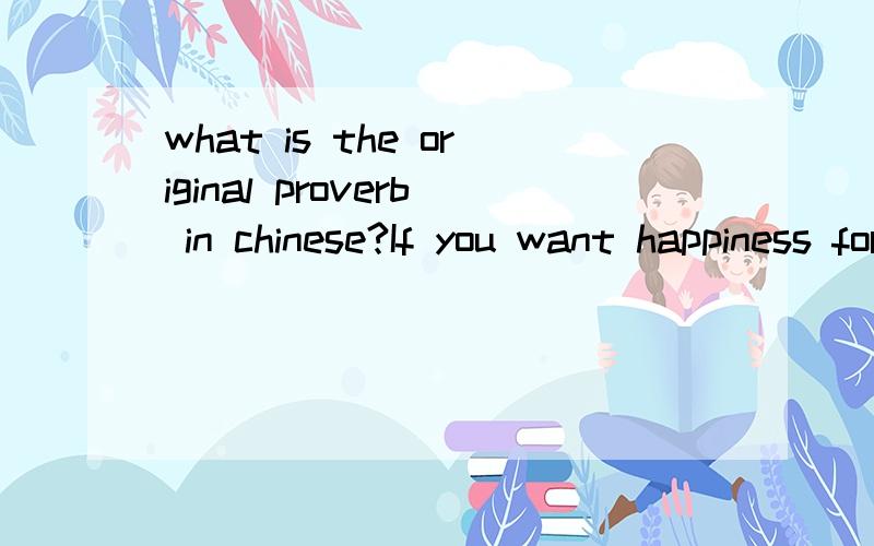 what is the original proverb in chinese?If you want happiness for an hour,take a nap.If you want happiness for a day,go fishing.If you want happiness for a year,inherit a fortune.If you want happiness for a lifetime,help somebody.thanks.我要原来