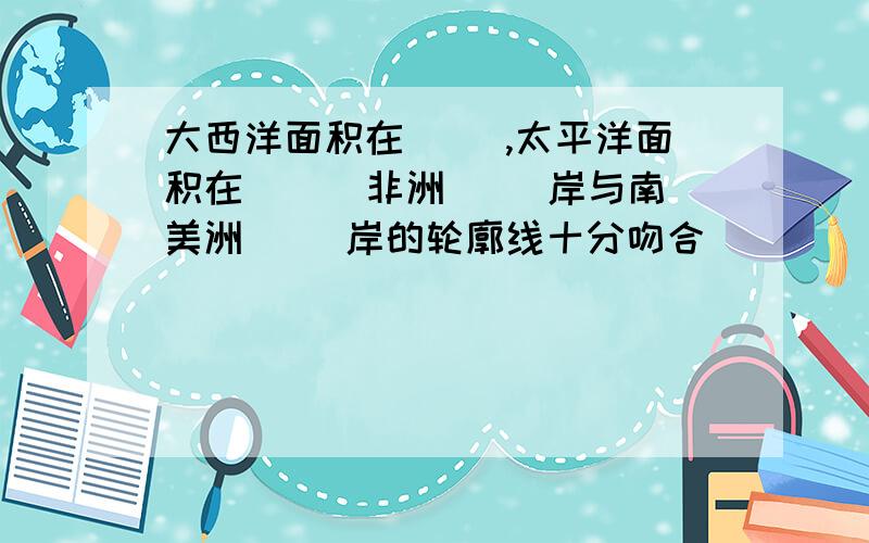 大西洋面积在( ),太平洋面积在( ) 非洲( )岸与南美洲( )岸的轮廓线十分吻合