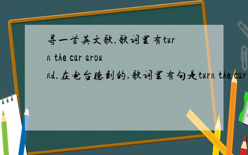 寻一首英文歌.歌词里有turn the car around.在电台听到的,歌词里有句是turn the car around,其他没听到.挺好听的.有谁知道歌名是什么呀?男的唱的.再精确一点,是11月29号晚上8点半左右FM87.9里面放的一