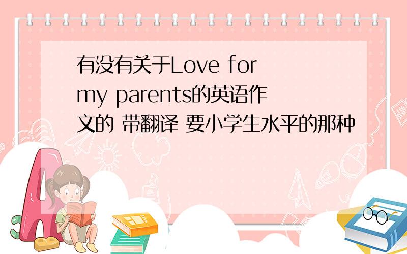 有没有关于Love for my parents的英语作文的 带翻译 要小学生水平的那种