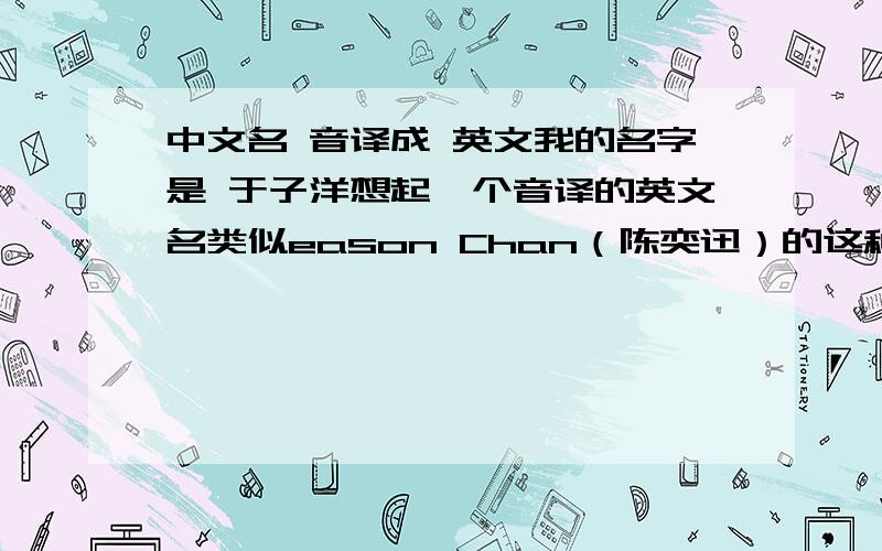 中文名 音译成 英文我的名字是 于子洋想起一个音译的英文名类似eason Chan（陈奕迅）的这种不喜欢汉语拼音的ziyang yu给答案的大大们 能不能告诉怎么读 配上音标 或者汉语（拼音也行）谐音