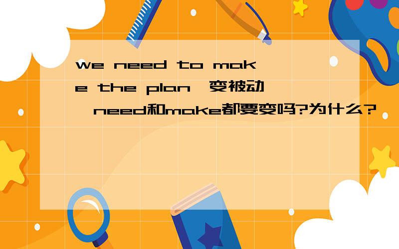 we need to make the plan,变被动,need和make都要变吗?为什么?