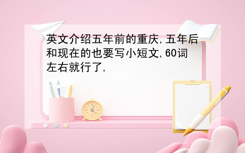 英文介绍五年前的重庆,五年后和现在的也要写小短文,60词左右就行了,