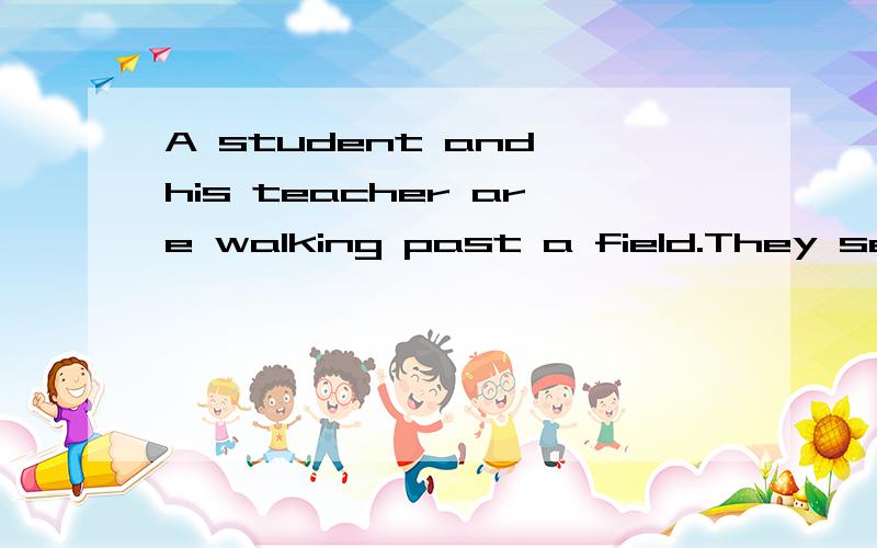 A student and his teacher are walking past a field.They see a pair of old shoes.The owner of sheHe is working on she other side of she field.The student says,“Let us take them.It will be funny when he can not find his shoes.”The teacher says,