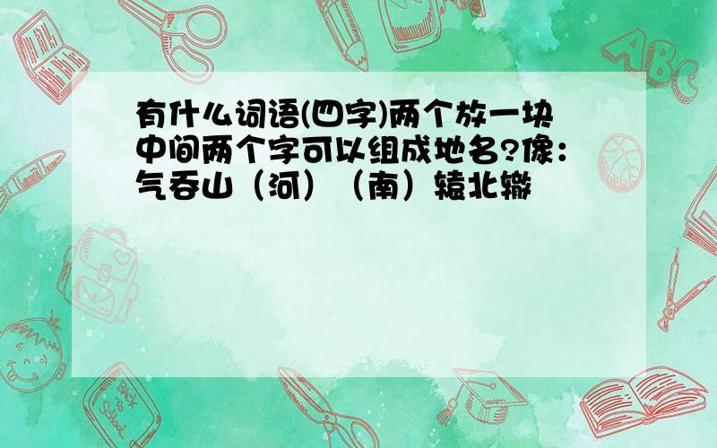 有什么词语(四字)两个放一块中间两个字可以组成地名?像：气吞山（河）（南）辕北辙