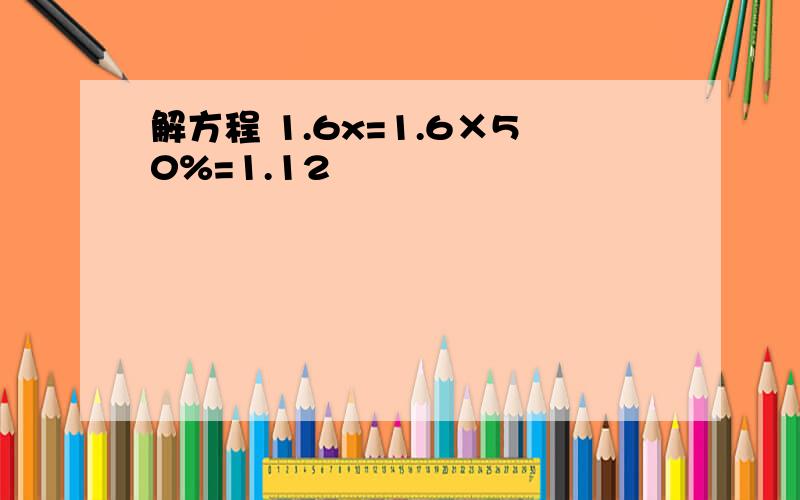 解方程 1.6x=1.6×50%=1.12