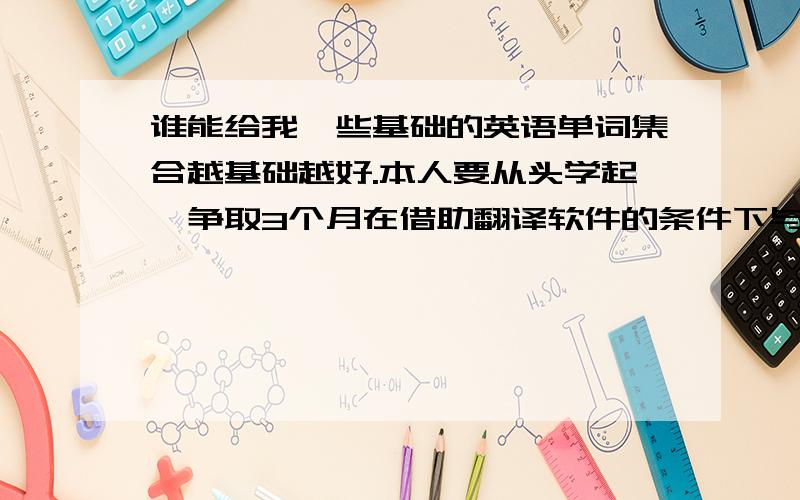 谁能给我一些基础的英语单词集合越基础越好.本人要从头学起,争取3个月在借助翻译软件的条件下与老外沟通,哪位有现成的单词集合给我一个啊~我的英语水平....