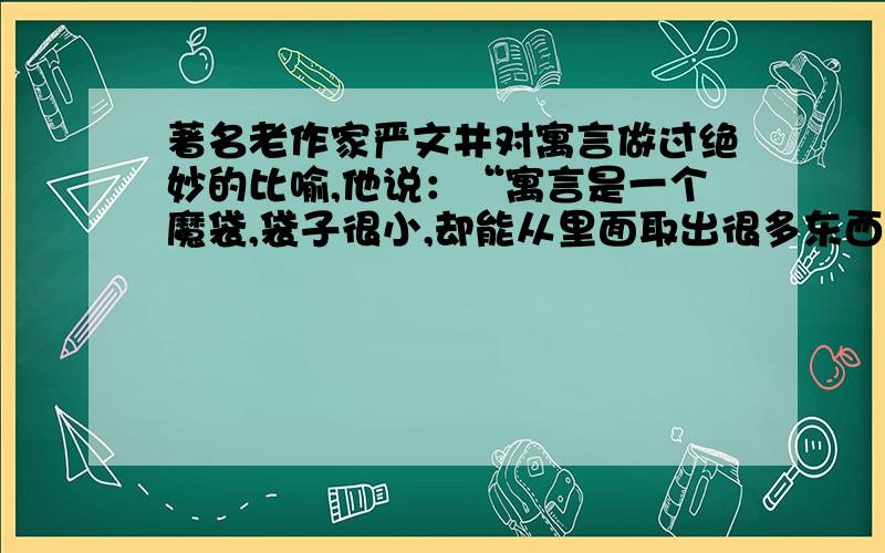 著名老作家严文井对寓言做过绝妙的比喻,他说：“寓言是一个魔袋,袋子很小,却能从里面取出很多东西来,甚至能取出比袋子大得多的东西.”你能模仿这句话的形式写出你对寓言的诠释吗?注