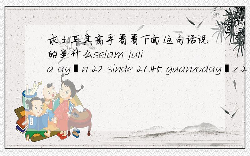 求土耳其高手看看下面这句话说的是什么selam julia ayın 27 sinde 21.45 guanzodayız 2 kişilik otel fiyatını bana bildirirmisin günlük kaçpara birde otelin ismini yazarsan internetden bakim ok