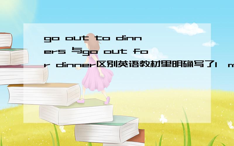 go out to dinners 与go out for dinner区别英语教材里明确写了I'm very busy when people go out to dinners.但我好像见过go out for dinner 的说法.1、这种说法对吗?2、to 或for的搭配使用时dinner用加s