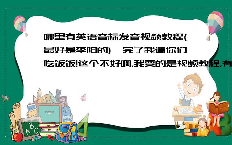 哪里有英语音标发音视频教程(最好是李阳的),完了我请你们吃饭饭!这个不好啊，我要的是视频教程，有没有好的啊！我已经没有分给你了，完了我请你们吃饭好吗？