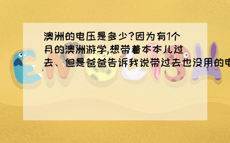 澳洲的电压是多少?因为有1个月的澳洲游学,想带着本本儿过去、但是爸爸告诉我说带过去也没用的电压不一样、 晕、 那到底能不能带过去用叻?