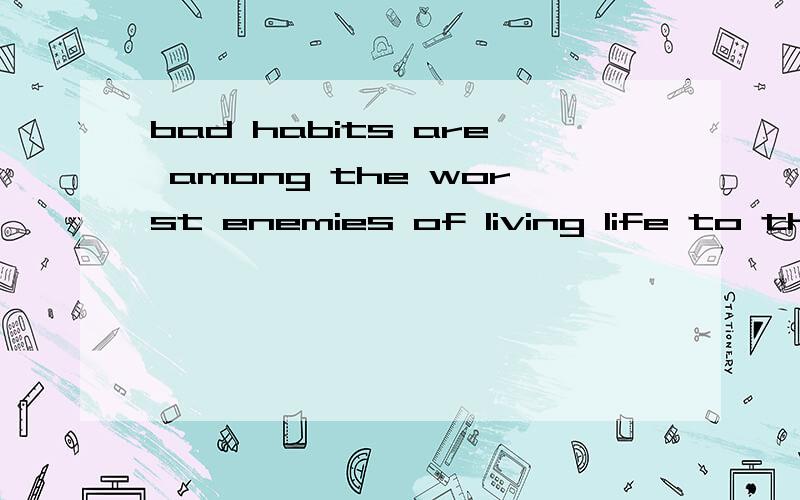 bad habits are among the worst enemies of living life to the fullest.