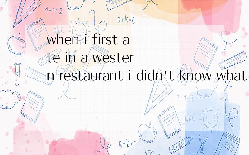 when i first ate in a western restaurant i didn't know what i was supposed to do everything was unfamiliar i was used to eating with chopsticks and a spoon but i had to eat with a knife a fork and a spoon and i had not just one set to use but two or