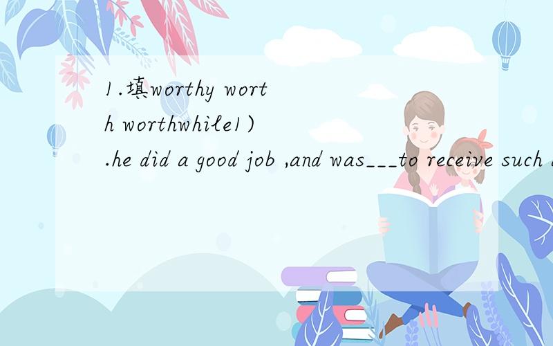 1.填worthy worth worthwhile1).he did a good job ,and was___to receive such an honour.2).usually a conutry house in the suburb is ___between one hundred and two hundred thousand yuan.3).he said he was not ___ to accept the honour offered to him.4).ga