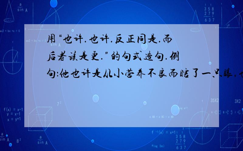 用“也许.也许.反正同是.而后者该是更.”的句式造句.例句：他也许是从小营养不良而瞎了一只眼,也许是得了恶病,反正同是不幸,而后者该是更深的不幸.