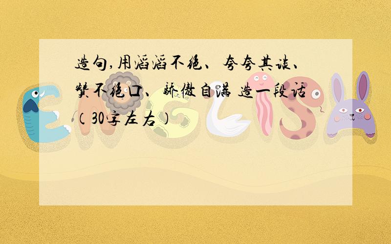 造句,用滔滔不绝、夸夸其谈、赞不绝口、骄傲自满 造一段话（30字左右）