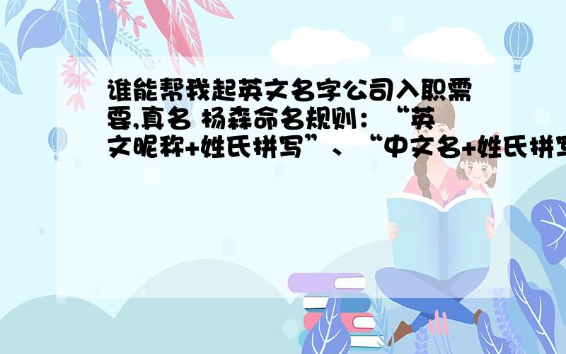 谁能帮我起英文名字公司入职需要,真名 杨森命名规则：“英文昵称+姓氏拼写”、“中文名+姓氏拼写”、“英文昵称+中文名字首写字母+姓氏拼写”,总长度不超过11位字母.