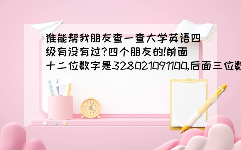 谁能帮我朋友查一查大学英语四级有没有过?四个朋友的!前面十二位数字是328021091100,后面三位数分别是598,597,599,601!感激不尽!