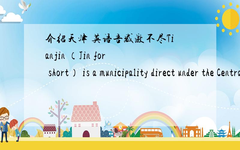 介绍天津 英语吾感激不尽Tianjin （Jin for short） is a municipality direct under the Central Government,as well as an opening city.It's situated in the eastern part of the North China Plain,covering an area of 11,300 square km.and with a