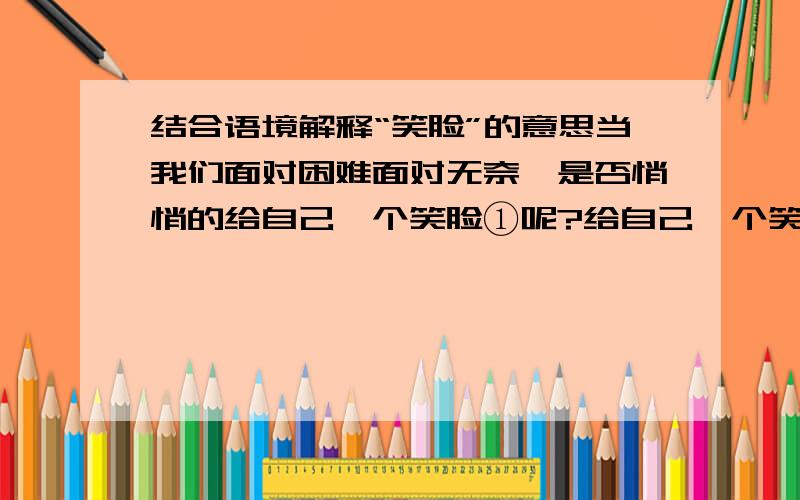 结合语境解释“笑脸”的意思当我们面对困难面对无奈,是否悄悄的给自己一个笑脸①呢?给自己一个笑脸②,让自己拥有一分坦然；给自己一个笑脸③,让自己勇敢地面对艰险.这是怎样的一种