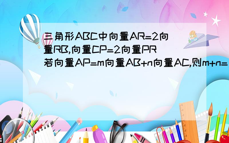 三角形ABC中向量AR=2向量RB,向量CP=2向量PR若向量AP=m向量AB+n向量AC,则m+n= 你说向量RP=1/3向量RC你说向量RP=1/3向量RC 可是RP与RC不在同一直线啊