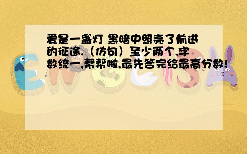 爱是一盏灯 黑暗中照亮了前进的征途.（仿句）至少两个,字数统一,帮帮啦,最先答完给最高分数!