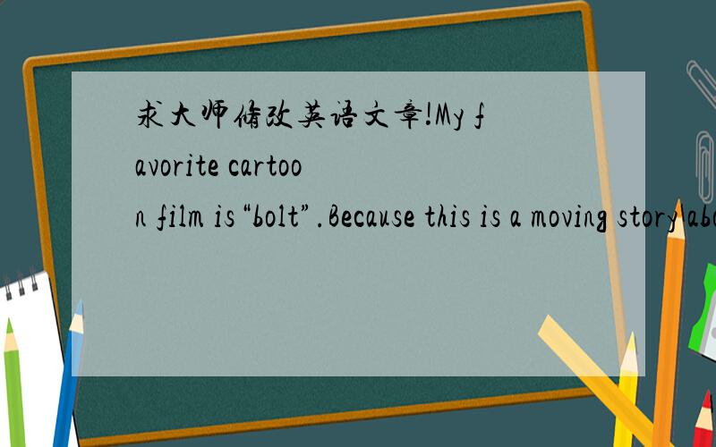 求大师修改英语文章!My favorite cartoon film is“bolt”.Because this is a moving story about friendship.bolt is a actor dog.he lived in hollywood since the birth.He thinks he has super powers .but that is just film crew's lie.,because they