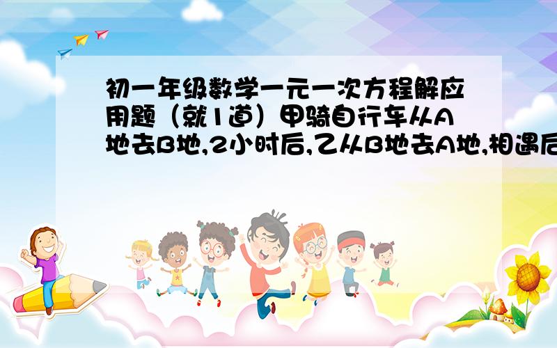 初一年级数学一元一次方程解应用题（就1道）甲骑自行车从A地去B地,2小时后,乙从B地去A地,相遇后两个人继续沿各自方向原速前进,当人又相距18千米时,乙一共行了3小时,已知甲每小时比乙快4