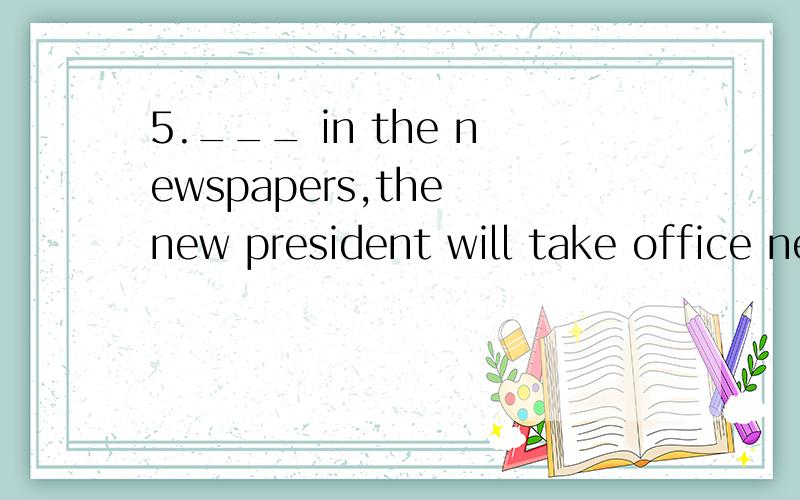 5.___ in the newspapers,the new president will take office next week.A.It is reported B.As is reported C.Which is said D.This is believed‘take office’是什么意思?这道题又该怎么选择呢?