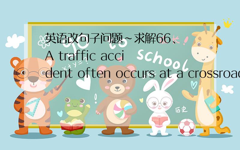 英语改句子问题~求解66、 A traffic accident often occurs at a crossroads. [用名词或名词短语的复数改写原句] 67、 A neighbour acted quickly and thus stopped the fire from spreadingto the other floors. [用含有虚拟语气的