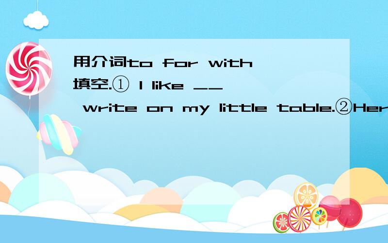 用介词to for with填空.① I like __ write on my little table.②Here is a gift ___ you.③He goes to Biejing ___ his father.