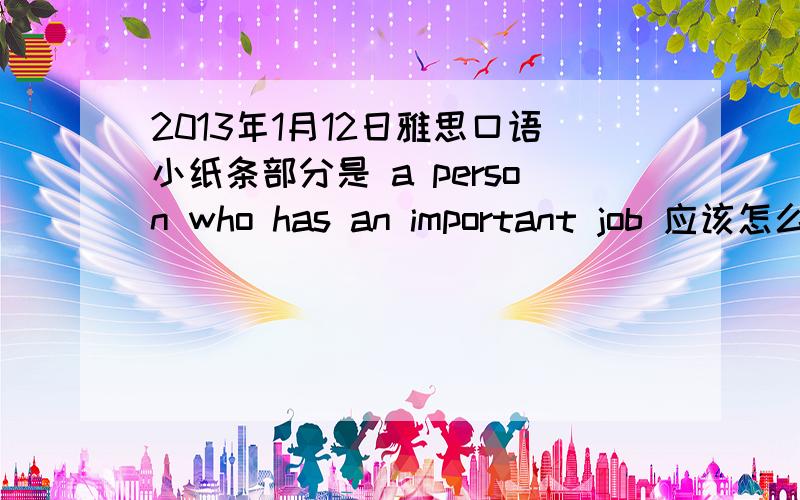 2013年1月12日雅思口语小纸条部分是 a person who has an important job 应该怎么回答?这是昨天一早的一个题目. 请问应该回答这个问题? 主要回答什么?  我好像回答的不是特别完整. 谢谢……  最好用