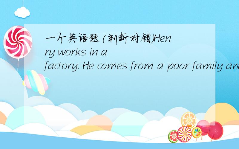 一个英语题(判断对错)Henry works in a factory. He comes from a poor family and was in school for only four years. He hasto do the hard work but he's paid less. He likes to watch football matches very much and spends muchtime on it.      One a