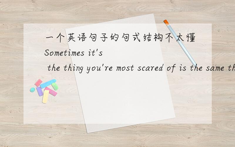 一个英语句子的句式结构不太懂Sometimes it's the thing you're most scared of is the same thing that will end up setting you free翻译是：有时候正是我们最恐惧的事情最后让我们获得自由.我不太懂这句的句式结