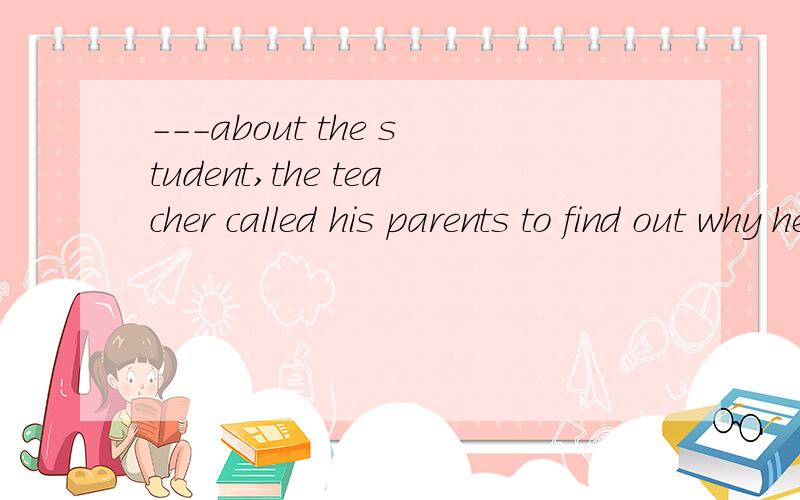 ---about the student,the teacher called his parents to find out why he was so often absent fromclass.A、concering B、 concerned 为什么选b?我不懂.