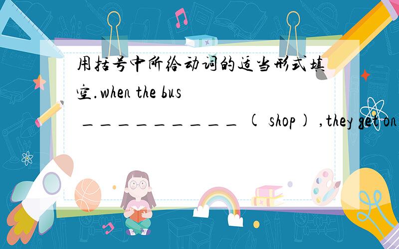 用括号中所给动词的适当形式填空.when the bus _________ ( shop) ,they get on the bus.