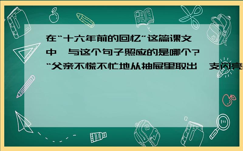 在“十六年前的回忆”这篇课文中,与这个句子照应的是哪个?“父亲不慌不忙地从抽屉里取出一支闪亮的小手枪,就往外走.