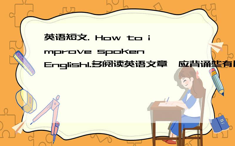 英语短文. How to improve spoken English1.多阅读英语文章,应背诵些有用词句.2.多看英文电影,学习地道的英语表达.3.常参加英语角活动,增加实践机会.（类似与发言稿,80词左右.）