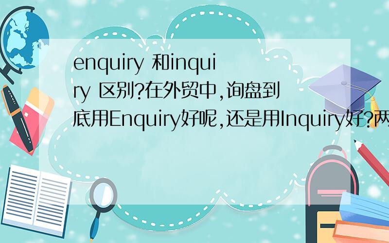 enquiry 和inquiry 区别?在外贸中,询盘到底用Enquiry好呢,还是用Inquiry好?两者意思都是一样的嘛.是否任何情况下,都可以互换使用?