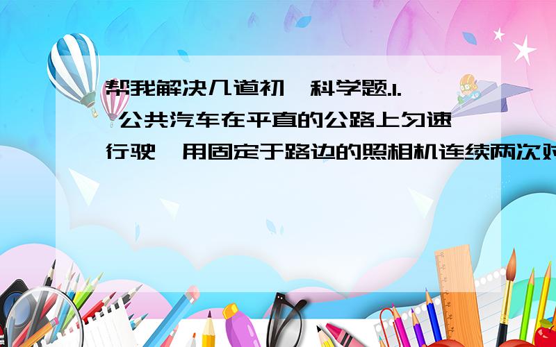 帮我解决几道初一科学题.1. 公共汽车在平直的公路上匀速行驶,用固定于路边的照相机连续两次对其拍摄,两次拍摄的时间间隔为2秒,车身长为12米,则可知这辆汽车的速度是（       ）米/秒.我