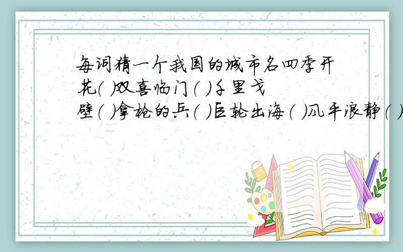 每词猜一个我国的城市名四季开花（ ）双喜临门（ ）千里戈壁（ ）拿枪的兵（ ）巨轮出海（ ）风平浪静（ ）金银铜铁（ ）大江东去（ ）胖子开会（ ）空中霸王（ ）初次见面（ ）空中