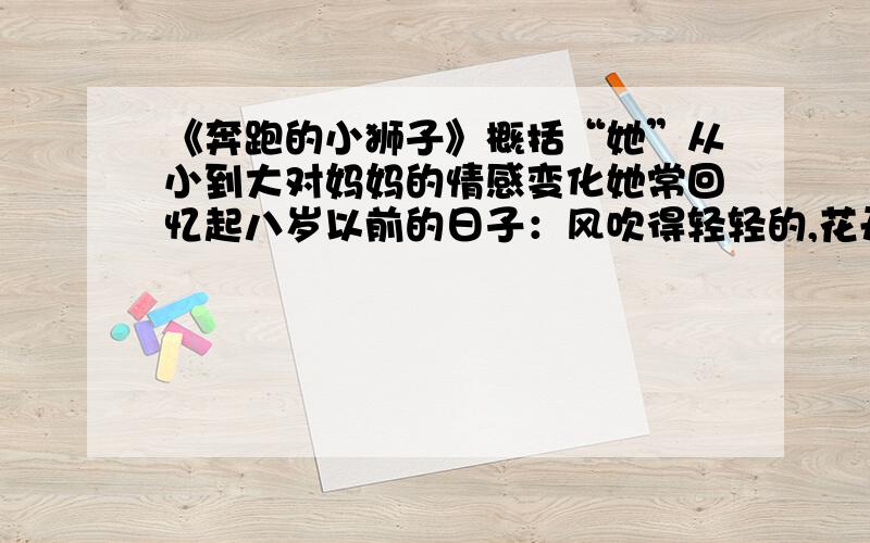 《奔跑的小狮子》概括“她”从小到大对妈妈的情感变化她常回忆起八岁以前的日子：风吹得轻轻的,花开得漫漫的,天蓝得像大海.妈妈给她梳漂亮的小辫子,辫梢上扎蝴蝶结,大红,粉紫,鹅黄.