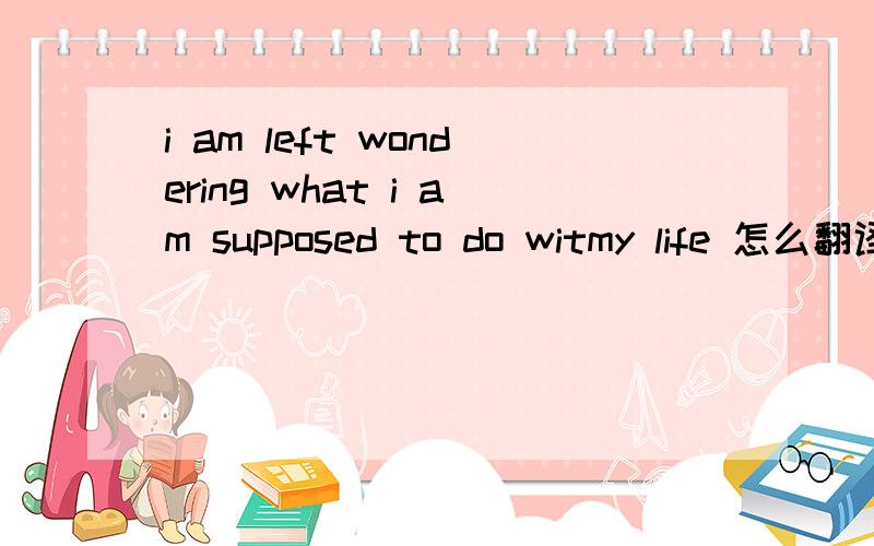 i am left wondering what i am supposed to do witmy life 怎么翻译,尤其是前半句