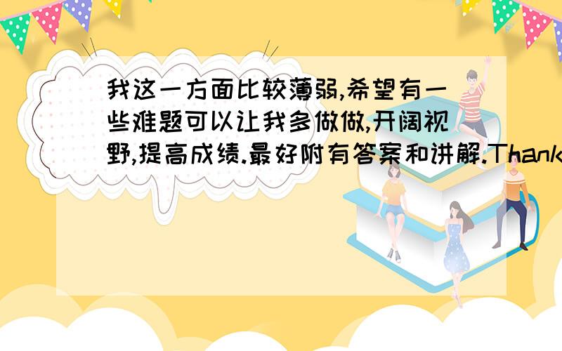 我这一方面比较薄弱,希望有一些难题可以让我多做做,开阔视野,提高成绩.最好附有答案和讲解.Thank you very much!