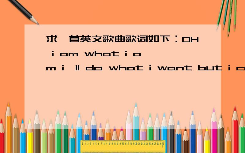 求一首英文歌曲歌词如下：OH i am what i am i`ll do what i want but i can`t hideOH i am what i am i`ll do what i want but i can`t hide and i won`t go i won`t sleep i can`t breather until you`reresting here with me