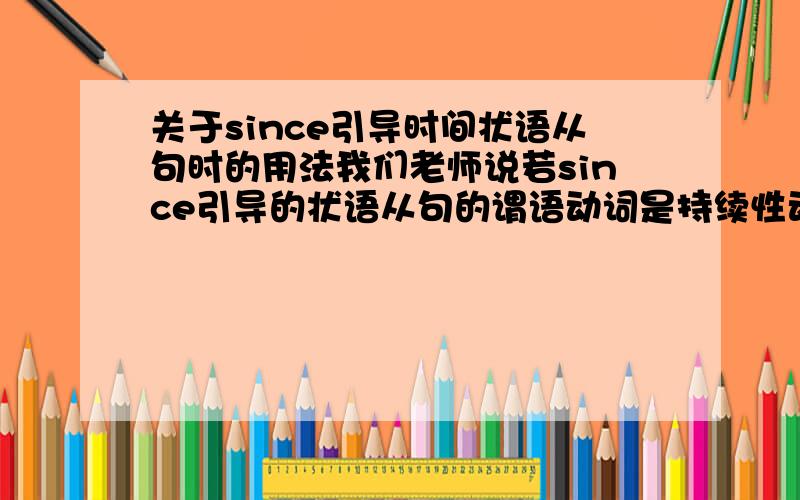 关于since引导时间状语从句时的用法我们老师说若since引导的状语从句的谓语动词是持续性动词或表示状态的静态动词(如live,stay,study,learn,smoke,be等)的过去时,则从句表示的时间是“从该动作或