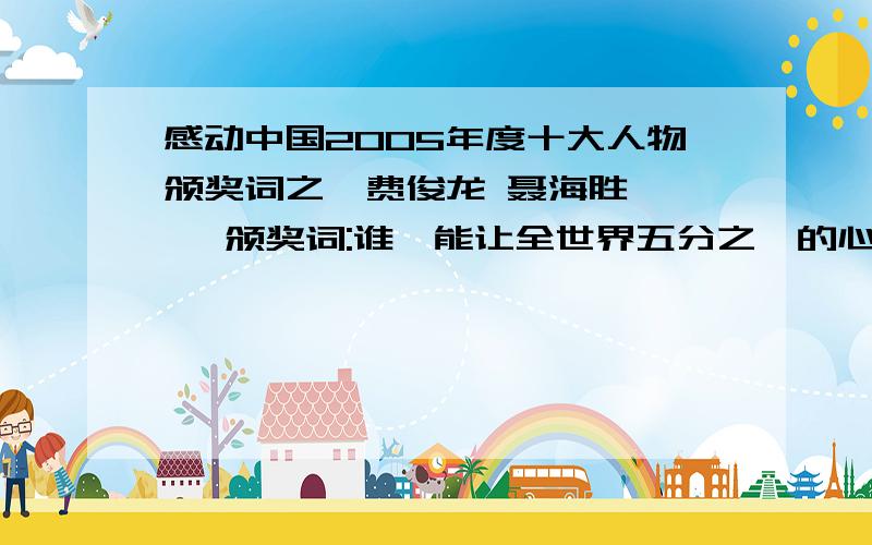 感动中国2005年度十大人物颁奖词之一费俊龙 聂海胜——— 颁奖词:谁,能让全世界五分之一的心灵,随着他们的节奏跳动五天五夜?谁,能从前所未有的高度,见证中国实力的飞跃?他们出征苍穹,